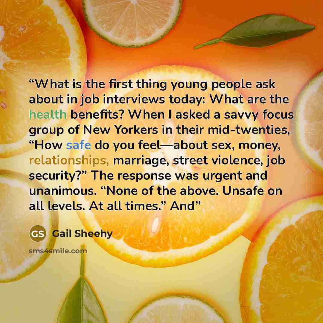 “What is the first thing young people ask about in job interviews today: What are the health benefits? When I asked a savvy focus group of New Yorkers in their mid-twenties, “How safe do you feel—about sex, money, relationships, marriage, street violence, job security?” The response was urgent and…” quote by Gail Sheehy