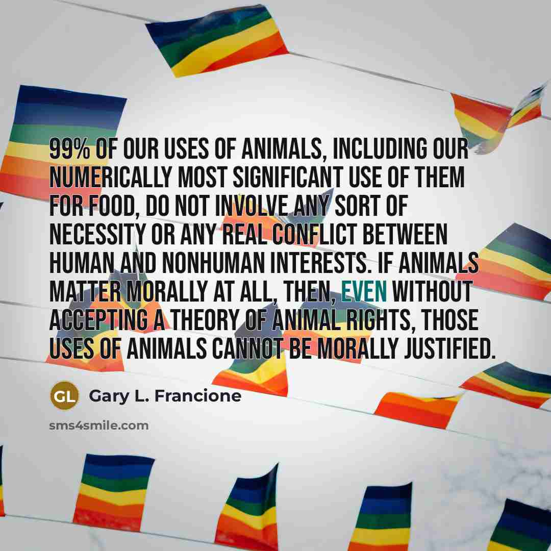 “99% of our uses of animals, including our numerically most…” quote by Gary L. Francione
