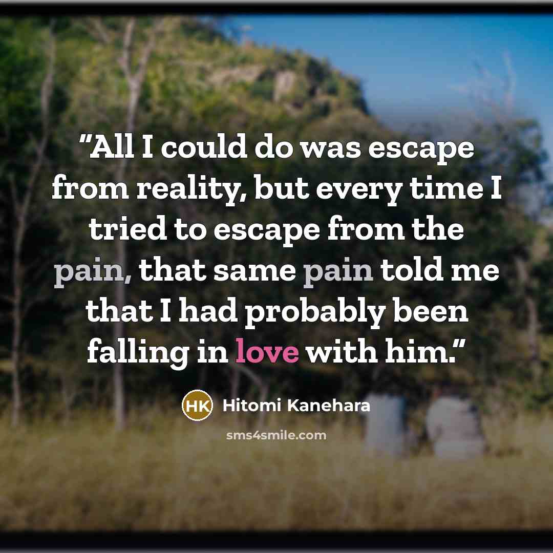 “All I could do was escape from reality, but every time I tried to escape from the pain, that same pain told me that I had probably been falling in love with him.” quote by Hitomi Kanehara