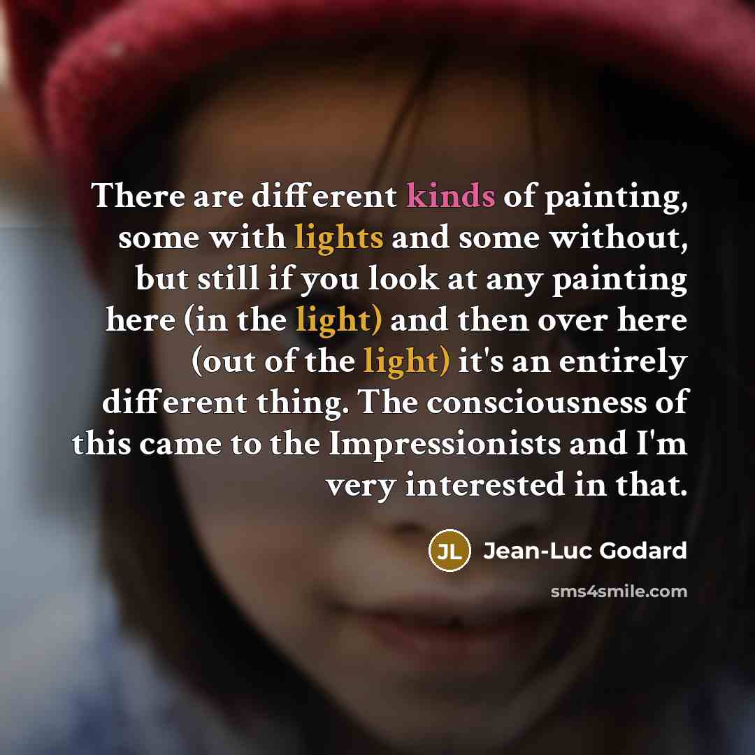 “There are different kinds of painting, some with lights and some without, but still if you look at any painting here (in the light) and then over here (out of the light) it's an entirely different thing. The consciousness of this came to the Impressionists and I'm very interested in that.” quote by Jean-Luc Godard