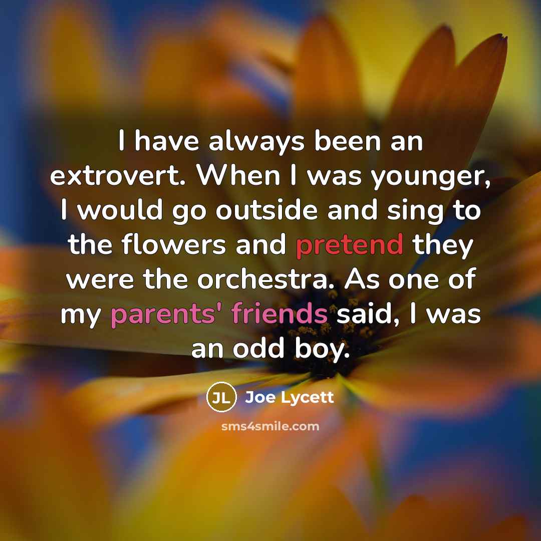 “I have always been an extrovert. When I was younger, I would go outside and sing to the flowers and pretend they were the orchestra. As one of my parents' friends said, I was an odd boy.” quote by Joe Lycett