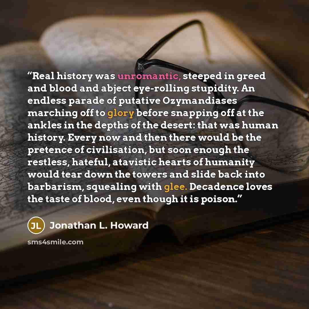 “Real history was unromantic, steeped in greed and blood and abject eye-rolling stupidity. An endless parade of putative Ozymandiases marching off to glory before snapping off at the ankles in the depths of the desert: that was human history. Every now and then there would be the pretence of…” quote by Jonathan L. Howard