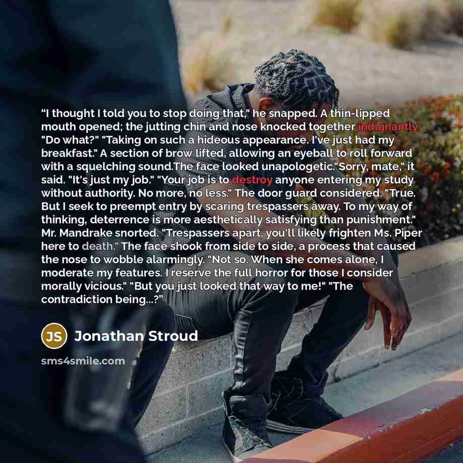 “I thought I told you to stop doing that," he snapped. A thin-lipped mouth opened; the jutting chin and nose knocked together indignantly. "Do what?" "Taking on such a hideous appearance. I've just had my breakfast." A section of brow lifted, allowing an eyeball to roll forward with a squelching…” quote by Jonathan Stroud