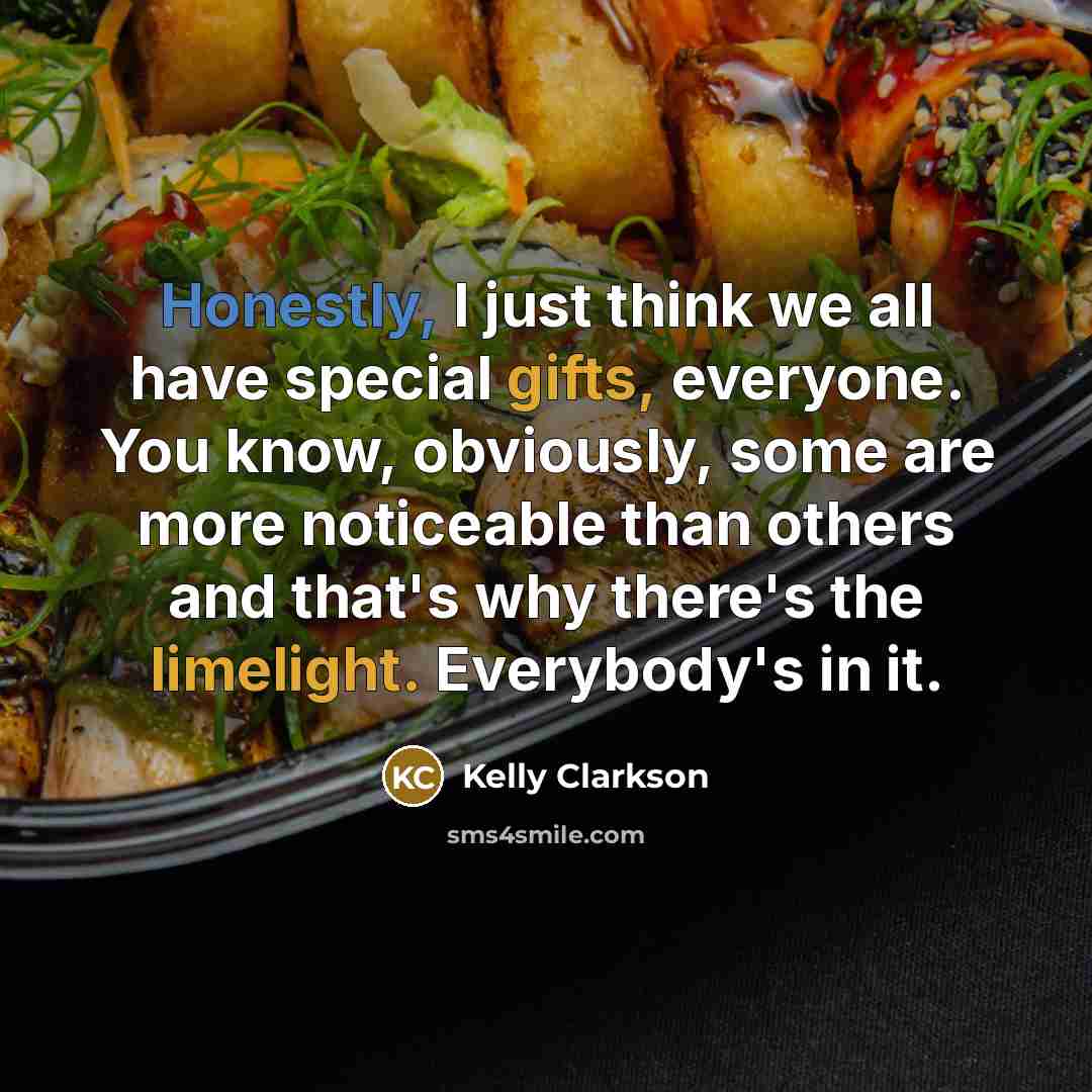 “Honestly, I just think we all have special gifts, everyone. You know, obviously, some are more noticeable than others and that's why there's the limelight. Everybody's in it.” quote by Kelly Clarkson