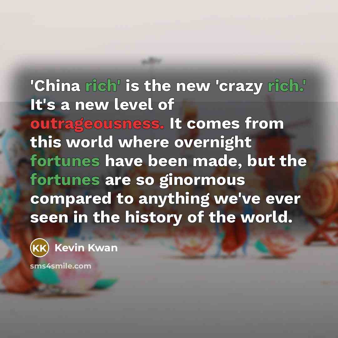 “'China rich' is the new 'crazy rich.' It's a new level of outrageousness. It comes from this world where overnight fortunes have been made, but the fortunes are so ginormous compared to anything we've ever seen in the history of the world.” quote by Kevin Kwan