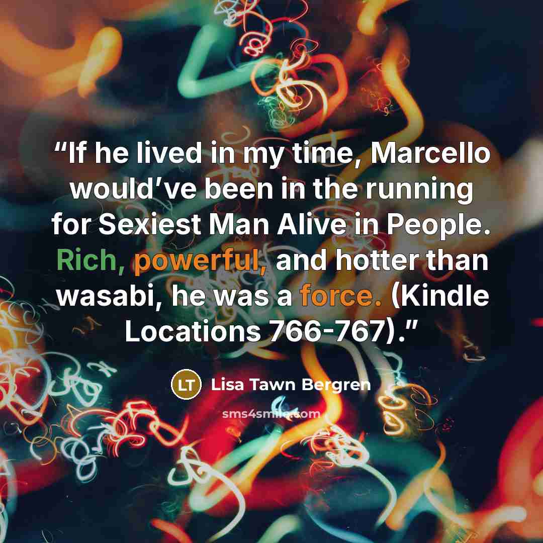 “If he lived in my time, Marcello would’ve been in the running for Sexiest Man Alive in People. Rich, powerful, and hotter than wasabi, he was a force. (Kindle Locations 766-767).” quote by Lisa Tawn Bergren