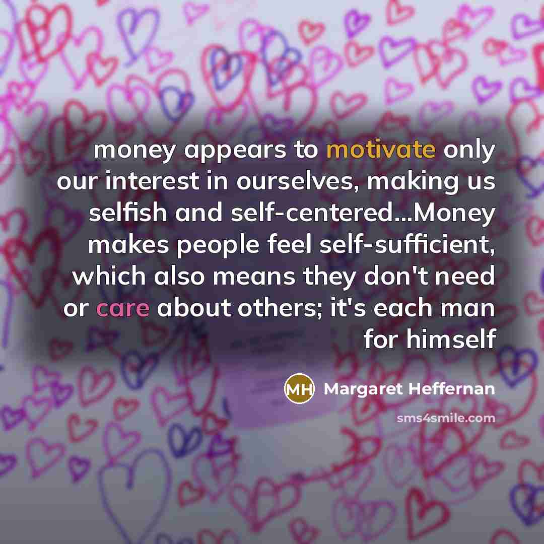 “money appears to motivate only our interest in ourselves, making us selfish and self-centered...Money makes people feel self-sufficient, which also means they don't need or care about others; it's each man for himself” quote by Margaret Heffernan