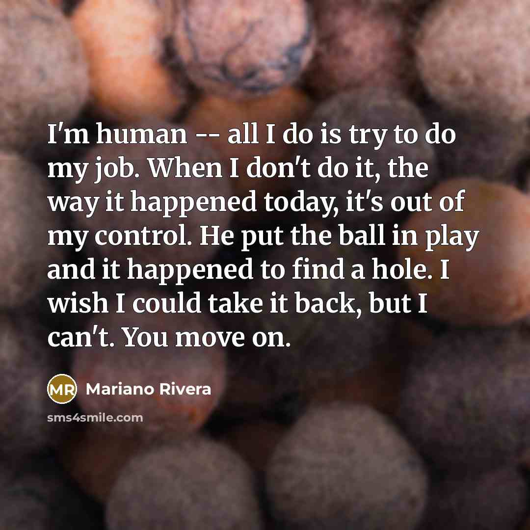 “I'm human -- all I do is try to do my job. When I don't do it, the way it happened today, it's out of my control. He put the ball in play and it happened to find a hole. I wish I could take it back, but I can't. You move on.” quote by Mariano Rivera