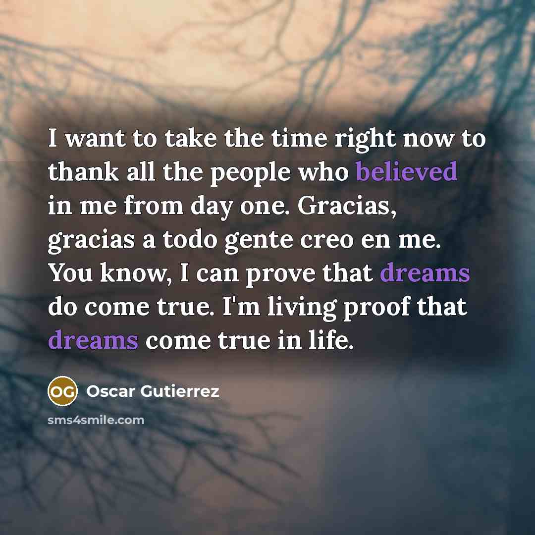 “I want to take the time right now to thank all the people who believed in me from day one. Gracias, gracias a todo gente creo en me. You know, I can prove that dreams do come true. I'm living proof that dreams come true in life.” quote by Oscar Gutierrez