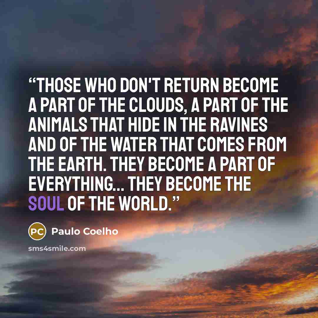 “Those who don't return become a part of the clouds, a part of the animals that hide in the ravines and of the water that comes from the earth. They become a part of everything... they become the Soul of the World.” quote by Paulo Coelho
