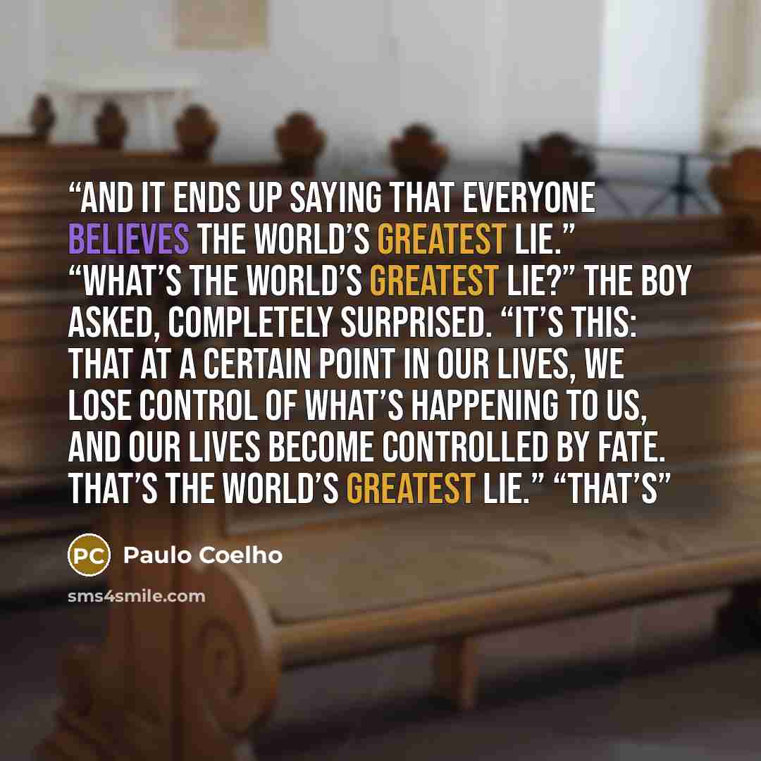 “And it ends up saying that everyone believes the world’s greatest lie.” “What’s the world’s greatest lie?” the boy asked, completely surprised. “It’s this: that at a certain point in our lives, we lose control of what’s happening to us, and our lives become controlled by fate. That’s the world’s…” quote by Paulo Coelho