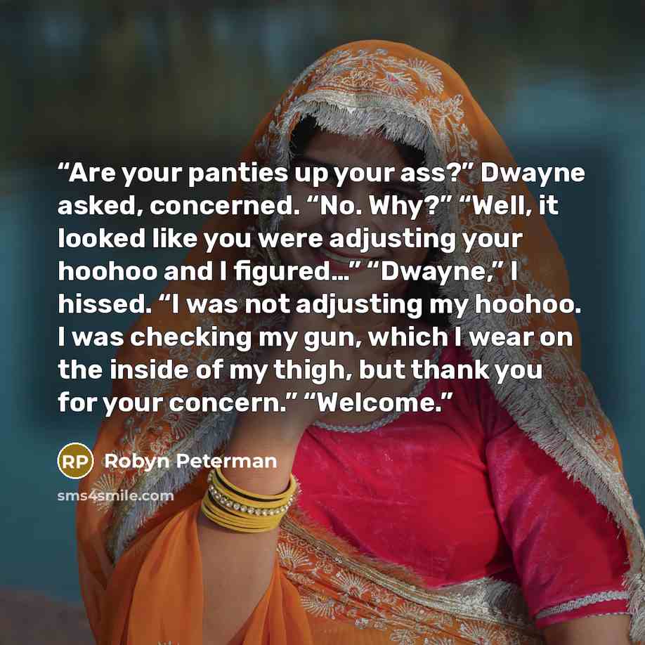 “Are your panties up your ass?” Dwayne asked, concerned. “No. Why?” “Well, it looked like you were adjusting your hoohoo and I figured…” “Dwayne,” I hissed. “I was not adjusting my hoohoo. I was checking my gun, which I wear on the inside of my thigh, but thank you for your concern.” “Welcome.” quote by Robyn Peterman