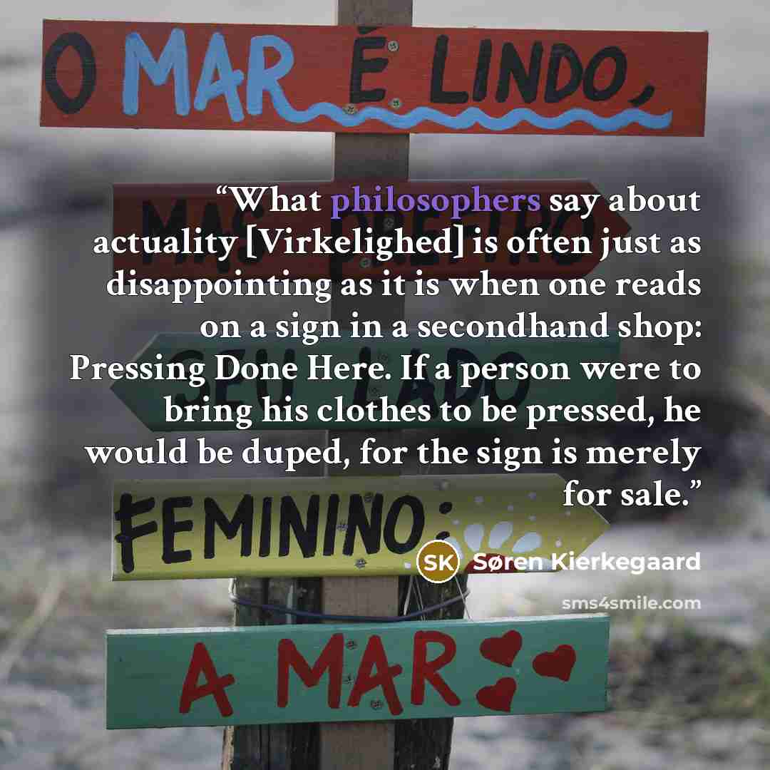 “What philosophers say about actuality [Virkelighed] is often just as disappointing as it is when one reads on a sign in a secondhand shop: Pressing Done Here. If a person were to bring his clothes to be pressed, he would be duped, for the sign is merely for sale.” quote by Søren Kierkegaard