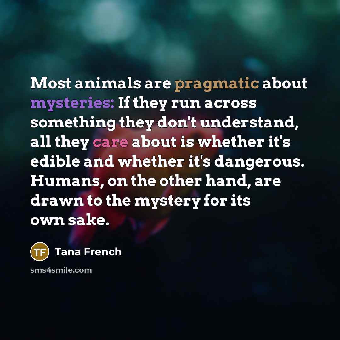 “Most animals are pragmatic about mysteries: If they run across something they don't understand, all they care about is whether it's edible and whether it's dangerous. Humans, on the other hand, are drawn to the mystery for its own sake.” quote by Tana French