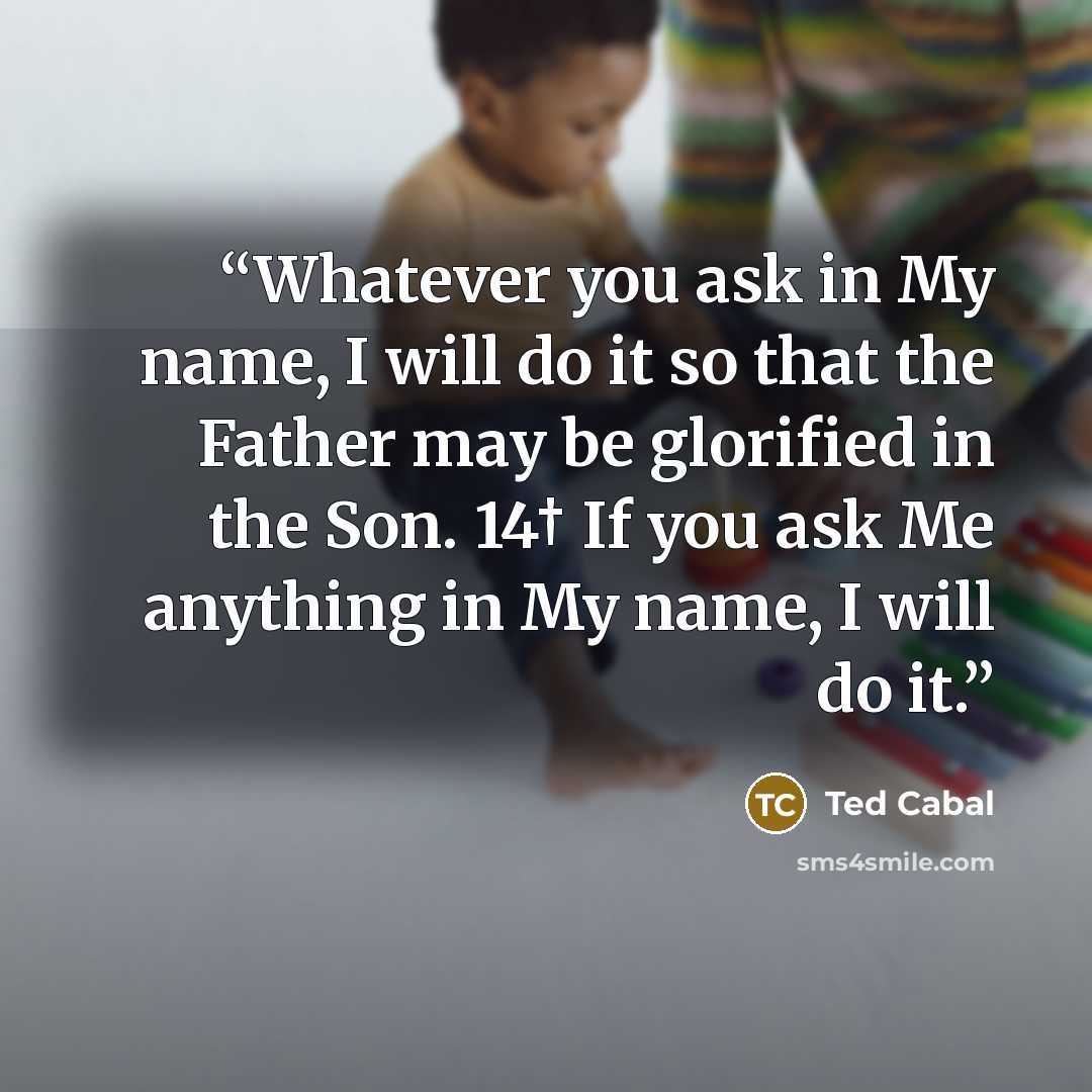 “Whatever you ask in My name, I will do it so that the Father may be glorified in the Son. 14† If you ask Me anything in My name, I will do it.” quote by Ted Cabal