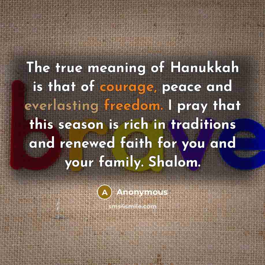 “The true meaning of Hanukkah is that of courage, peace and everlasting freedom. I pray that this season is rich in traditions and renewed faith for you and your family. Shalom.” quote by Anonymous