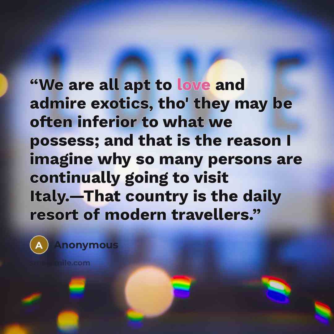 “We are all apt to love and admire exotics, tho' they may be often inferior to what we possess; and that is the reason I imagine why so many persons are continually going to visit Italy.—That country is the daily resort of modern travellers.” quote by Anonymous