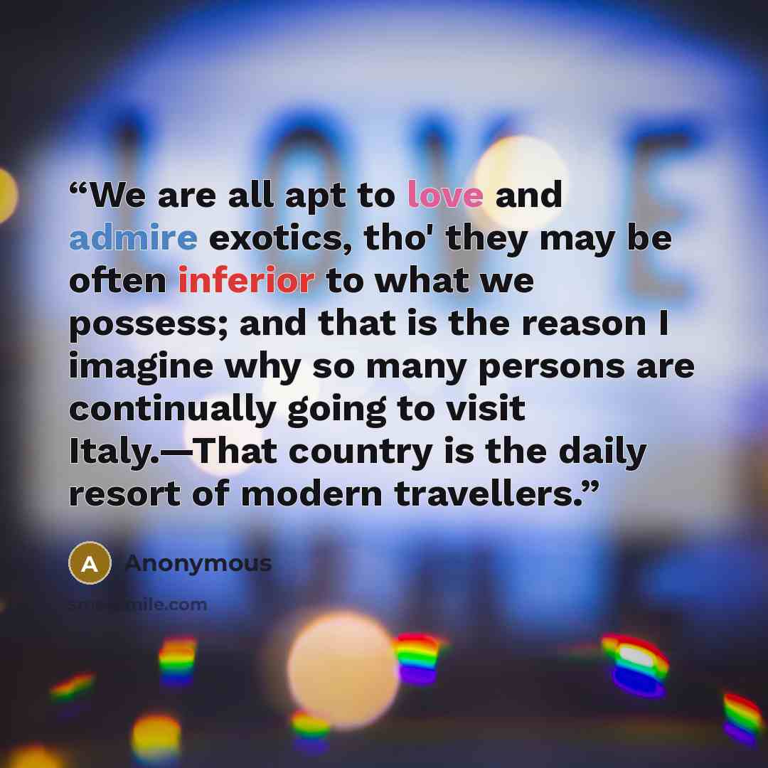 “We are all apt to love and admire exotics, tho' they may be often inferior to what we possess; and that is the reason I imagine why so many persons are continually going to visit Italy.—That country is the daily resort of modern travellers.” quote by Anonymous