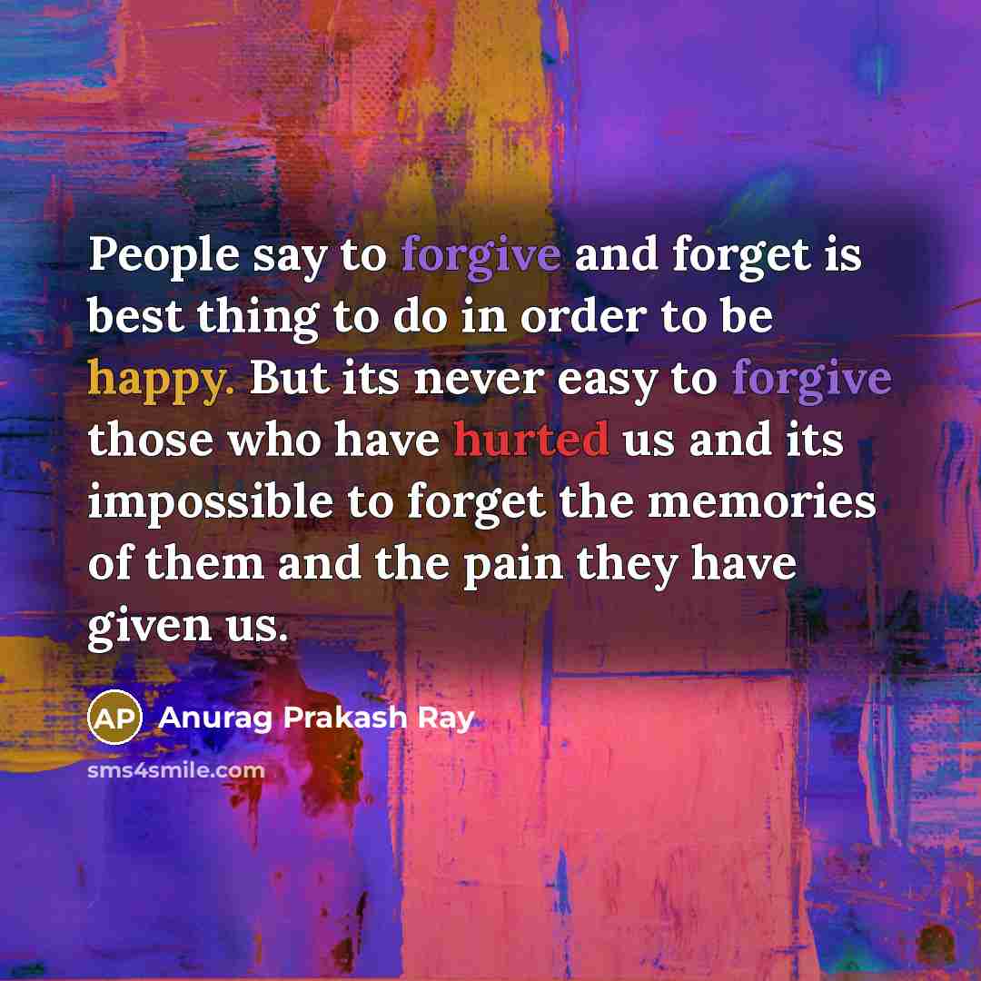 “People say to forgive and forget is best thing to do in order to be happy. But its never easy to forgive those who have hurted us and its impossible to forget the memories of them and the pain they have given us.” quote by Anurag Prakash Ray