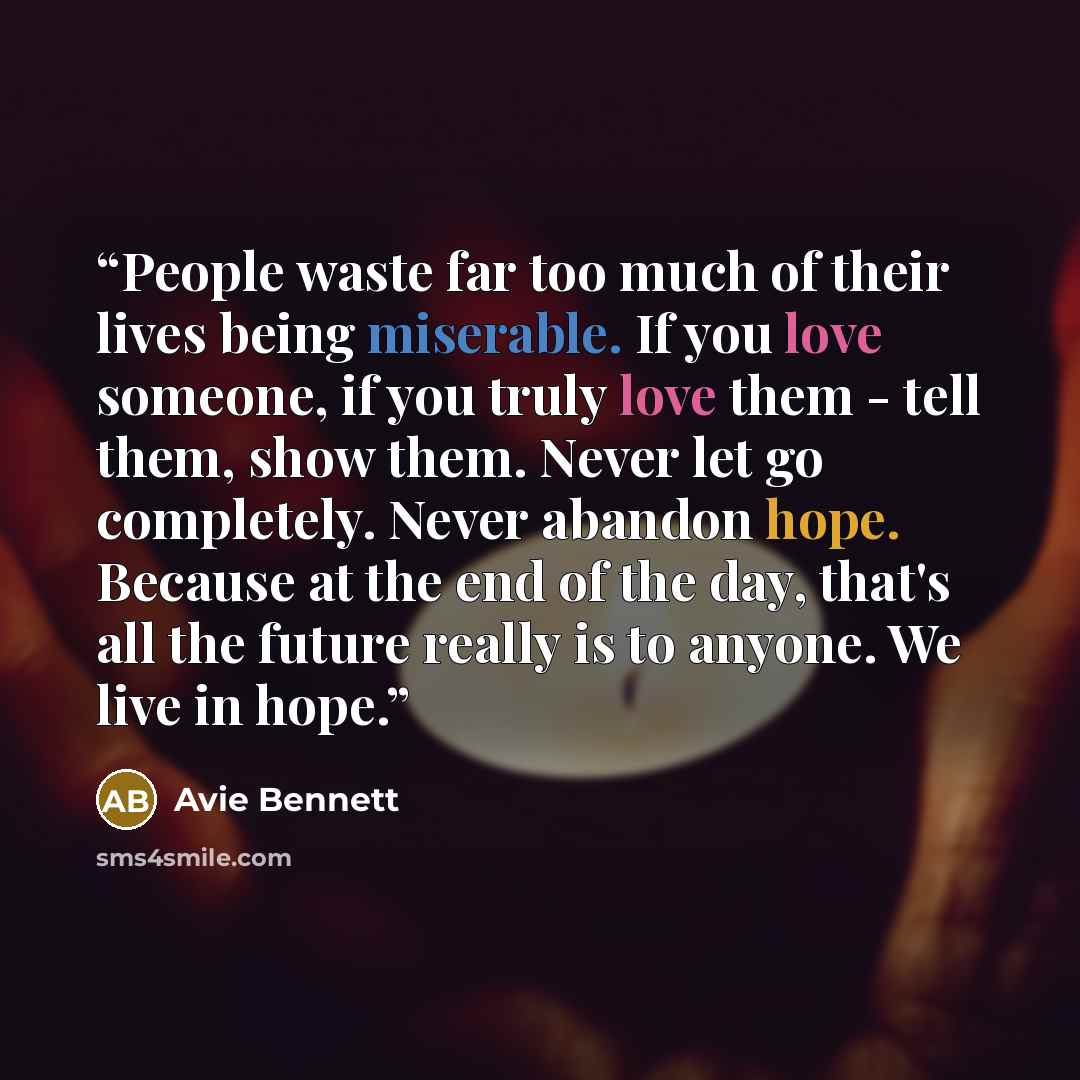 “People waste far too much of their lives being miserable. If you love someone, if you truly love them - tell them, show them. Never let go completely. Never abandon hope. Because at the end of the day, that's all the future really is to anyone. We live in hope.” quote by Avie Bennett