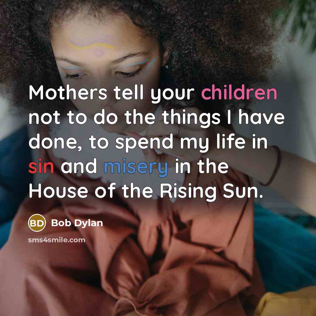 “Mothers tell your children not to do the things I have done, to spend my life in sin and misery in the House of the Rising Sun.” quote by Bob Dylan