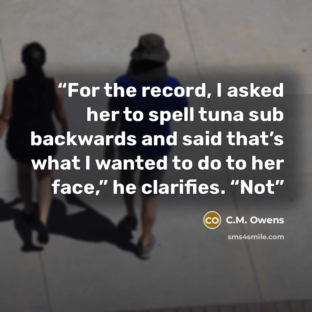 “For the record, I asked her to spell tuna sub backwards and said that’s what I wanted to do to her face,” he clarifies. “Not” quote by C.M. Owens