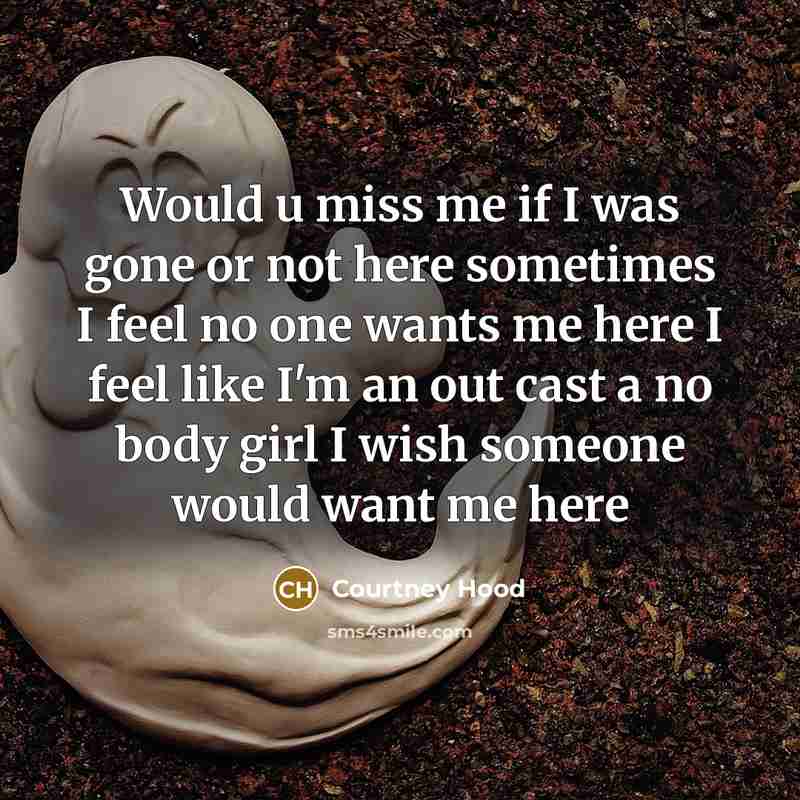 “Would u miss me if I was gone or not here sometimes I feel no one wants me here I feel like I'm an out cast a no body girl I wish someone would want me here” quote by Courtney Hood