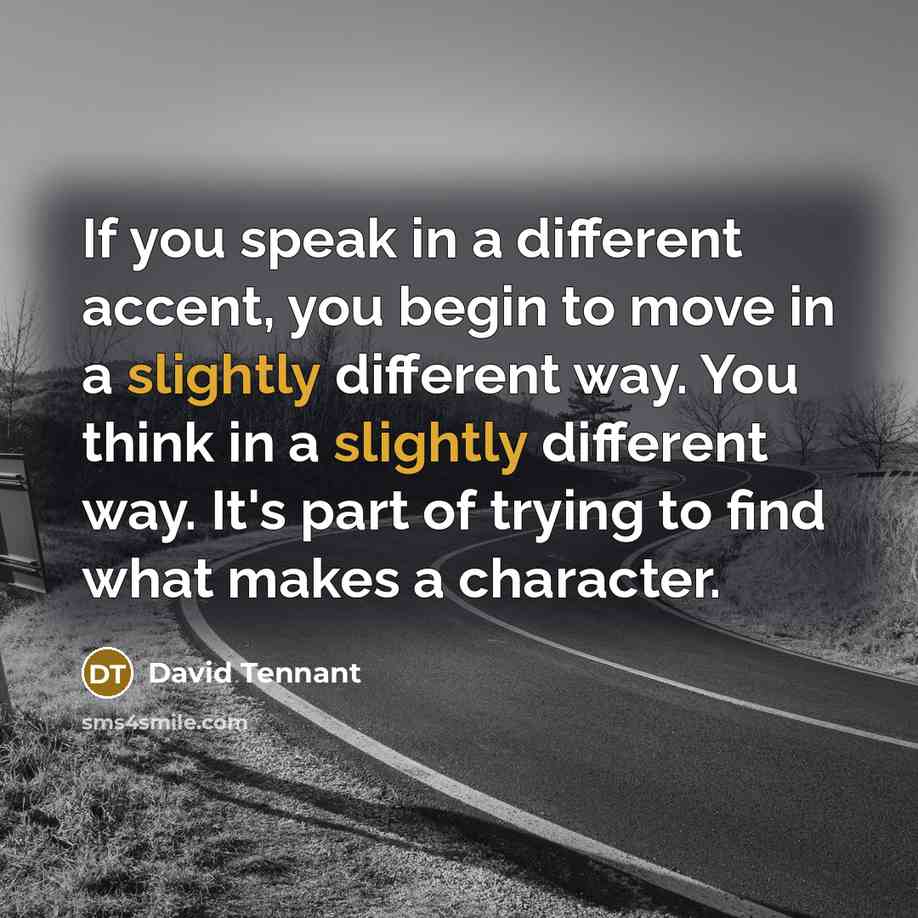 “If you speak in a different accent, you begin to move in a slightly different way. You think in a slightly different way. It's part of trying to find what makes a character.” quote by David Tennant