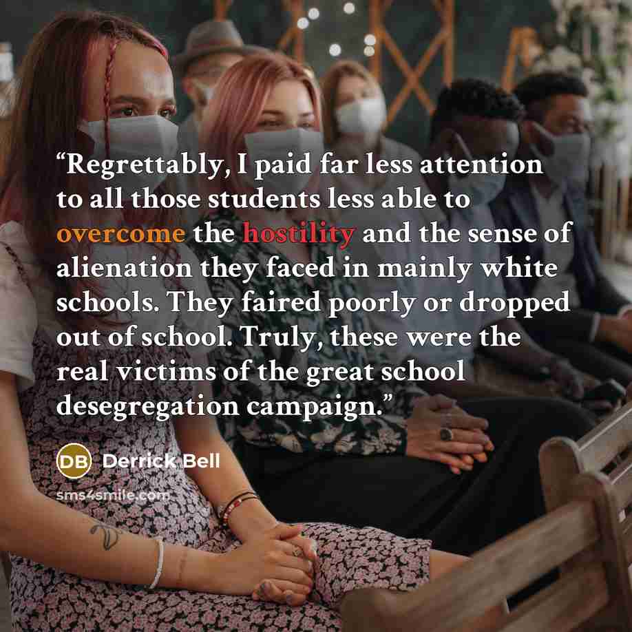 “Regrettably, I paid far less attention to all those students less able to overcome the hostility and the sense of alienation they faced in mainly white schools. They faired poorly or dropped out of school. Truly, these were the real victims of the great school desegregation campaign.” quote by Derrick Bell