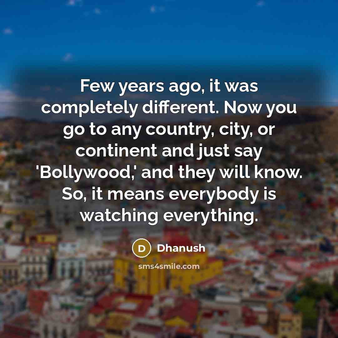 “Few years ago, it was completely different. Now you go to any country, city, or continent and just say 'Bollywood,' and they will know. So, it means everybody is watching everything.” quote by Dhanush