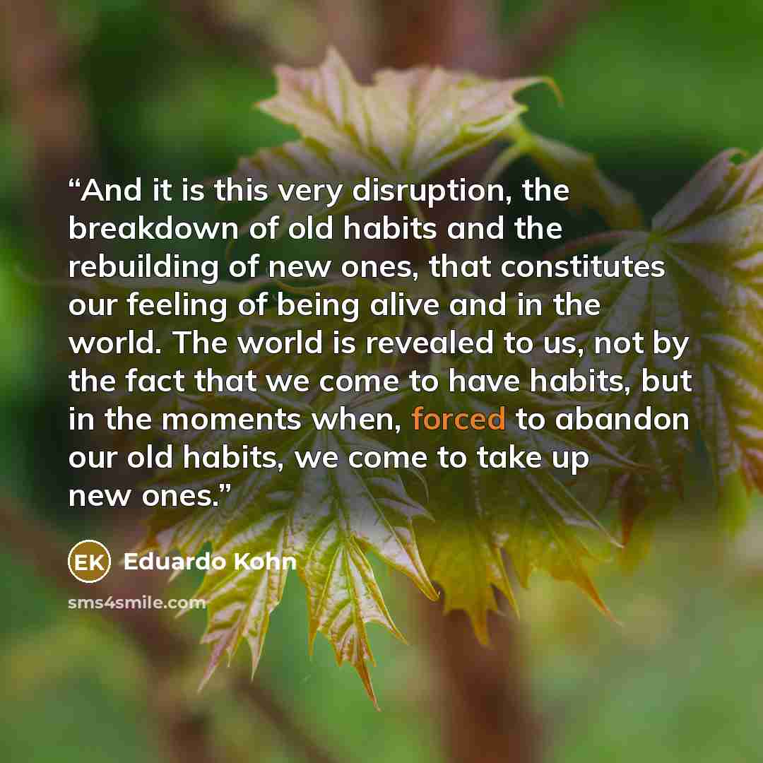 “And it is this very disruption, the breakdown of old habits and the rebuilding of new ones, that constitutes our feeling of being alive and in the world. The world is revealed to us, not by the fact that we come to have habits, but in the moments when, forced to abandon our old habits, we come to…” quote by Eduardo Kohn