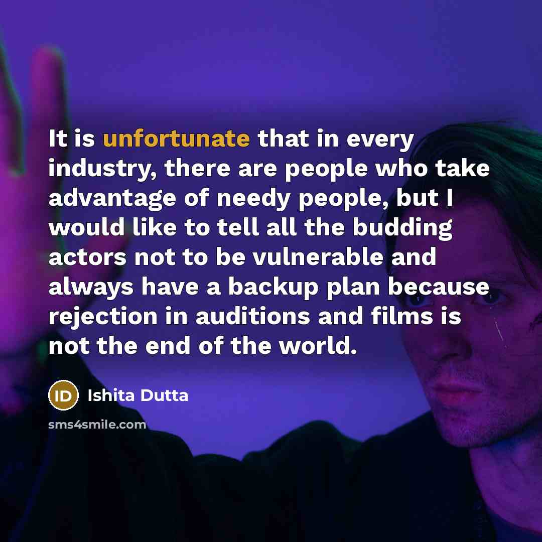 “It is unfortunate that in every industry, there are people who take advantage of needy people, but I would like to tell all the budding actors not to be vulnerable and always have a backup plan because rejection in auditions and films is not the end of the world.” quote by Ishita Dutta