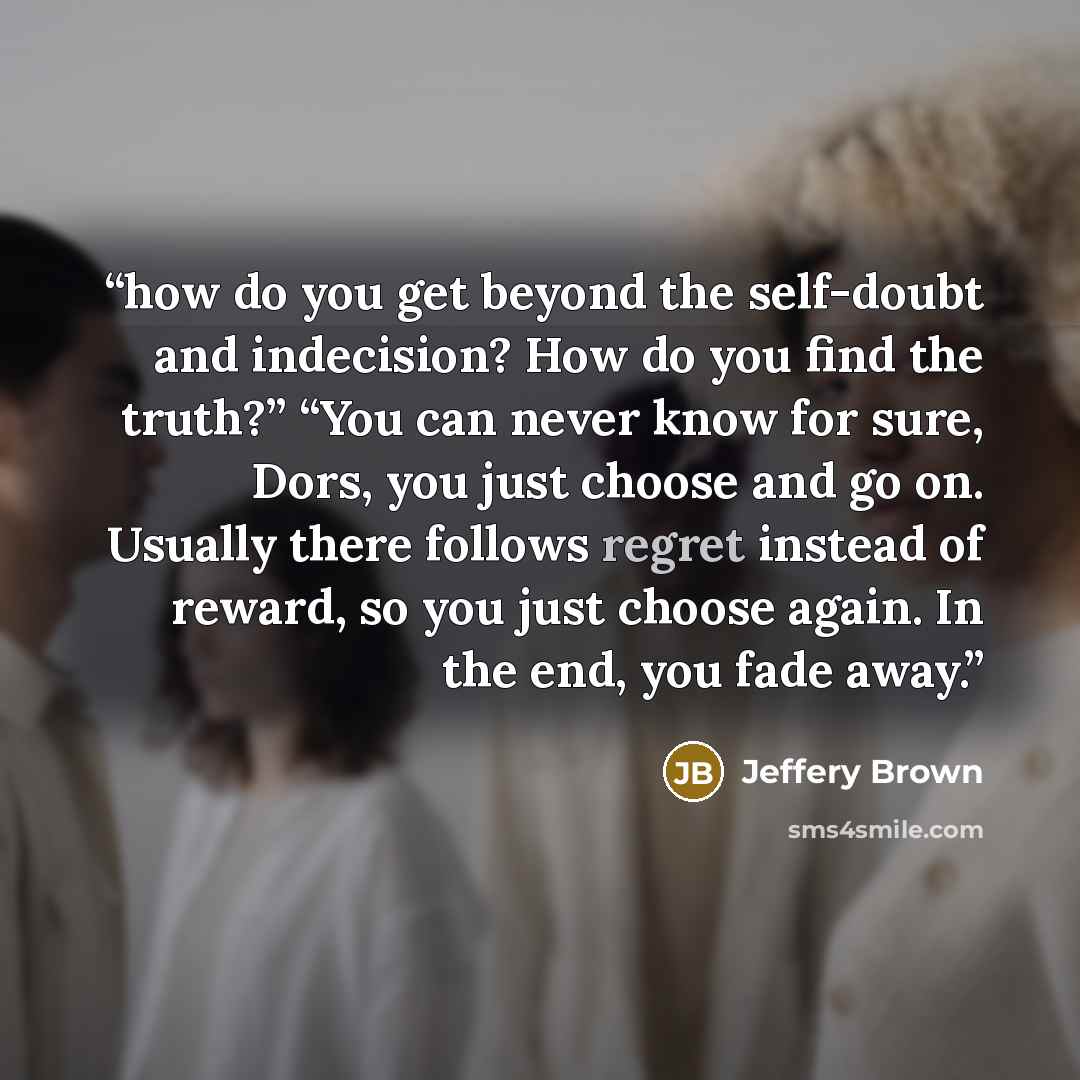 “how do you get beyond the self-doubt and indecision? How do you find the truth?” “You can never know for sure, Dors, you just choose and go on. Usually there follows regret instead of reward, so you just choose again. In the end, you fade away.” quote by Jeffery Brown