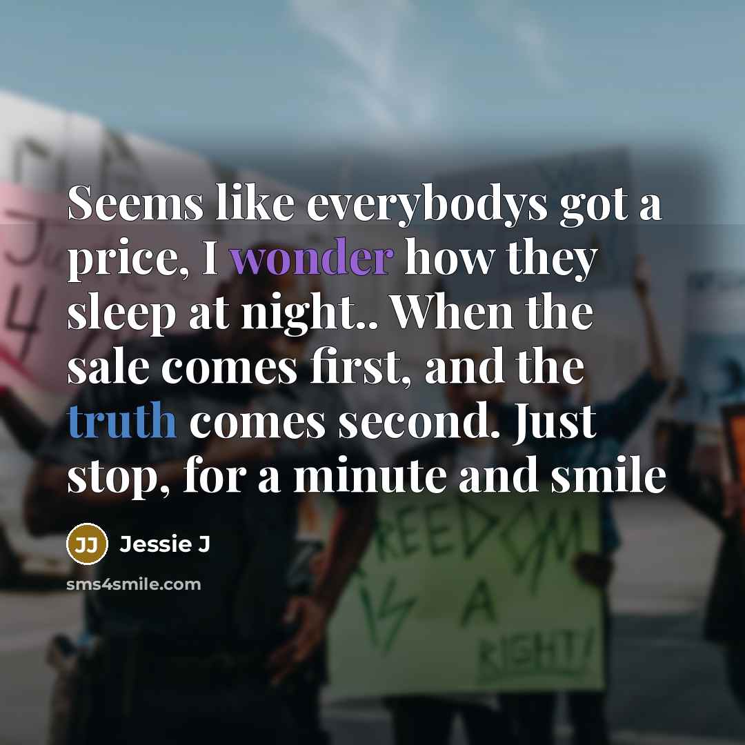 “Seems like everybodys got a price, I wonder how they sleep at night.. When the sale comes first, and the truth comes second. Just stop, for a minute and smile” quote by Jessie J