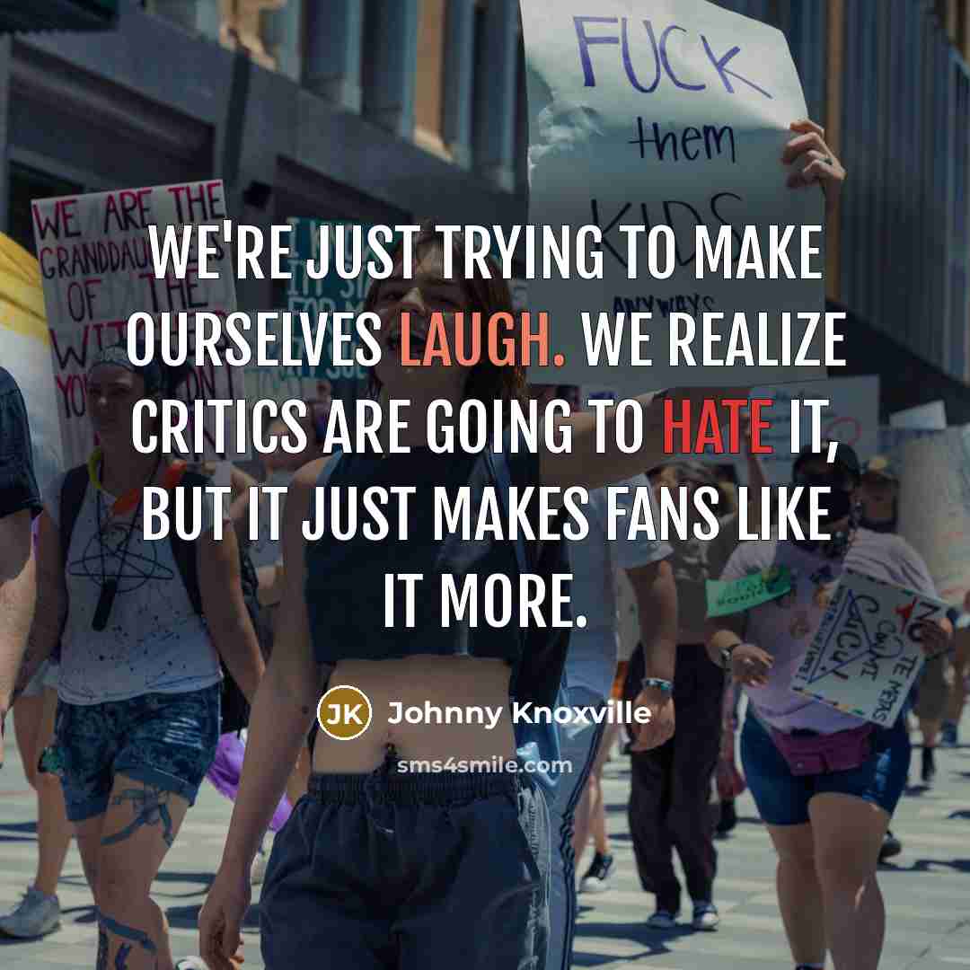 “We're just trying to make ourselves laugh. We realize critics are going to hate it, but it just makes fans like it more.” quote by Johnny Knoxville