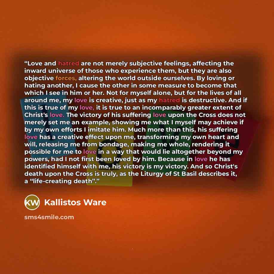 “Love and hatred are not merely subjective feelings, affecting the inward universe of those who experience them, but they are also objective forces, altering the world outside ourselves. By loving or hating another, I cause the other in some measure to become that which I see in him or her. Not for…” quote by Kallistos Ware