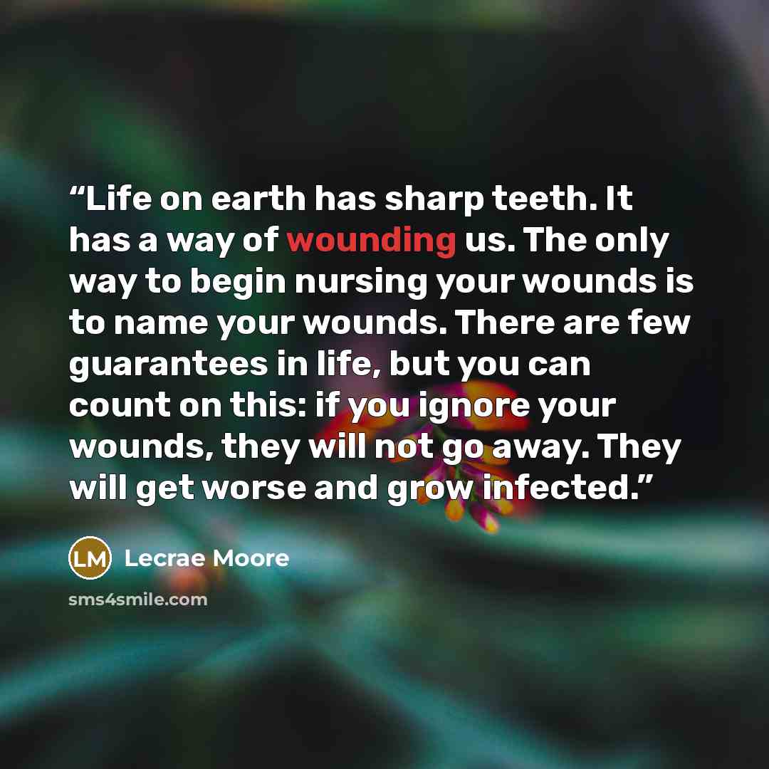 “Life on earth has sharp teeth. It has a way of wounding us. The only way to begin nursing your wounds is to name your wounds. There are few guarantees in life, but you can count on this: if you ignore your wounds, they will not go away. They will get worse and grow infected.” quote by Lecrae Moore