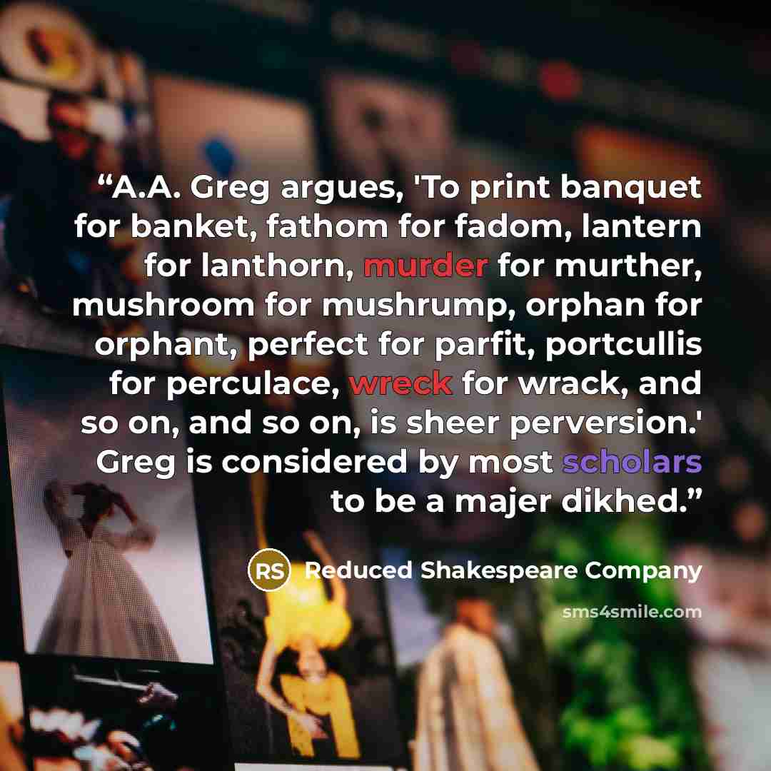 “A.A. Greg argues, 'To print banquet for banket, fathom for fadom, lantern for lanthorn, murder for murther, mushroom for mushrump, orphan for orphant, perfect for parfit, portcullis for perculace, wreck for wrack, and so on, and so on, is sheer perversion.' Greg is considered by most scholars to…” quote by Reduced Shakespeare Company