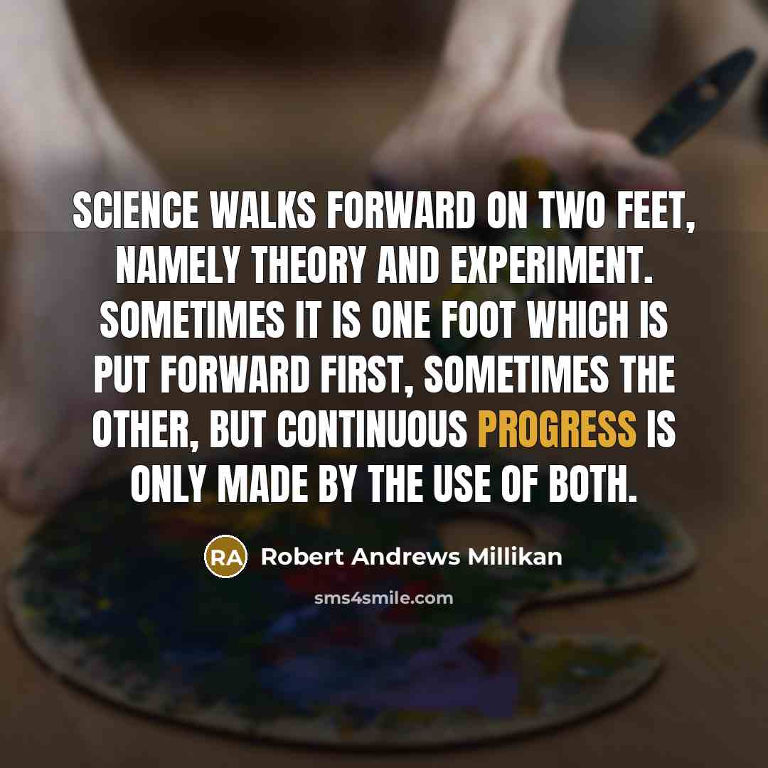 “Science walks forward on two feet, namely theory and experiment. Sometimes it is one foot which is put forward first, sometimes the other, but continuous progress is only made by the use of both.” quote by Robert Andrews Millikan