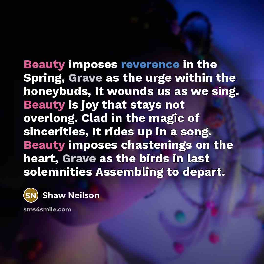 “Beauty imposes reverence in the Spring, Grave as the urge within the honeybuds, It wounds us as we sing. Beauty is joy that stays not overlong. Clad in the magic of sincerities, It rides up in a song. Beauty imposes chastenings on the heart, Grave as the birds in last solemnities Assembling to…” quote by Shaw Neilson