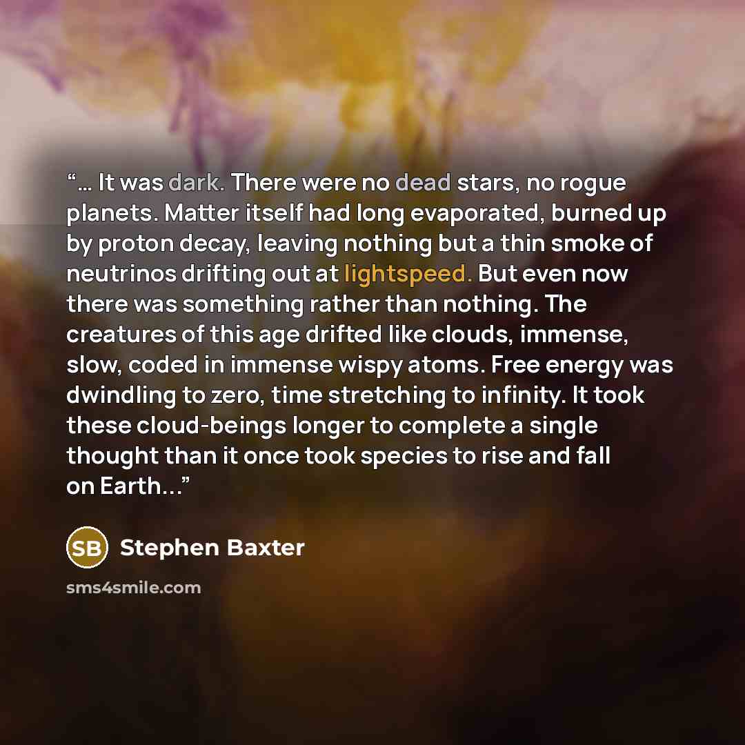 “… It was dark. There were no dead stars, no rogue planets. Matter itself had long evaporated, burned up by proton decay, leaving nothing but a thin smoke of neutrinos drifting out at lightspeed. But even now there was something rather than nothing. The creatures of this age drifted like clouds…” quote by Stephen Baxter