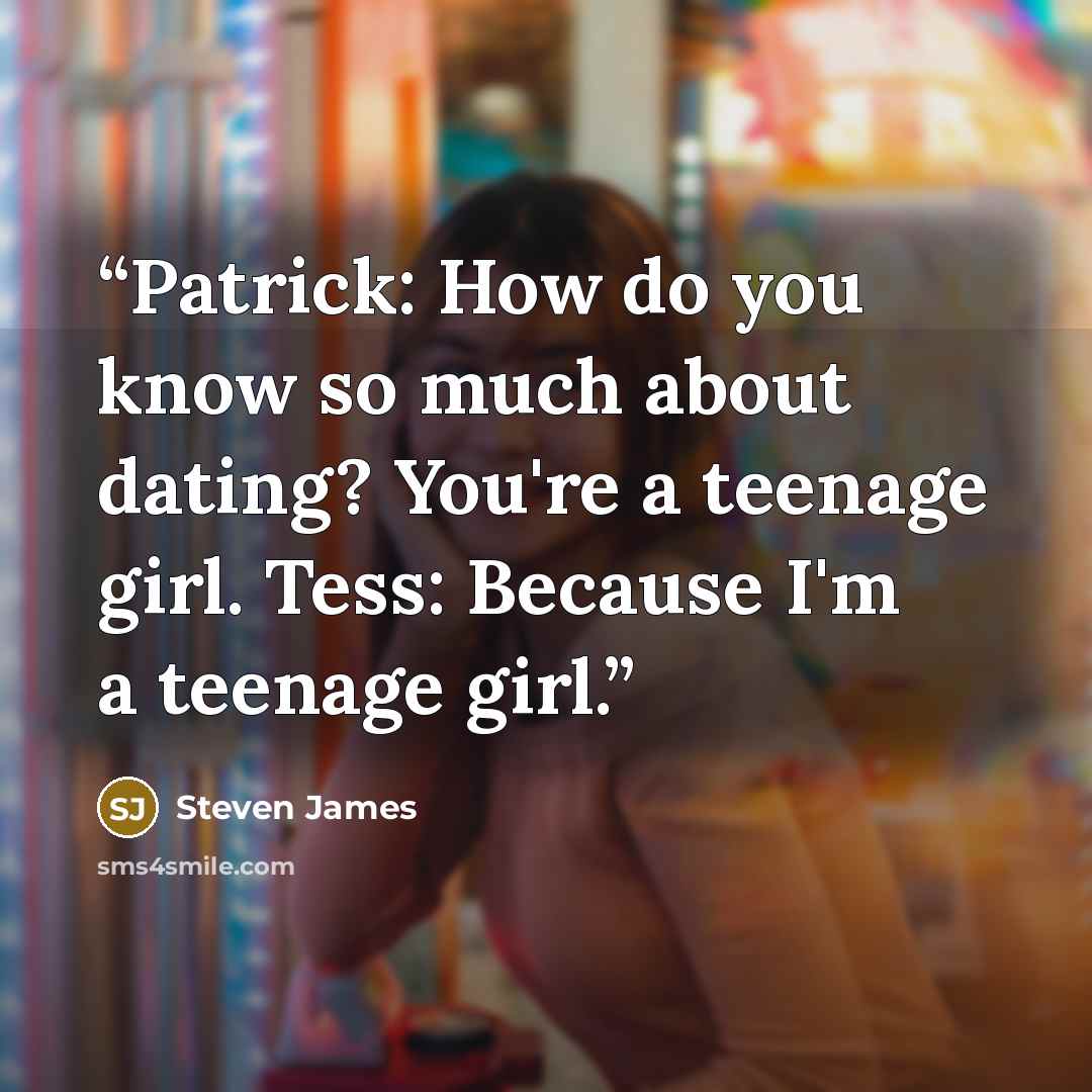 “Patrick: How do you know so much about dating? You're a teenage girl. Tess: Because I'm a teenage girl.” quote by Steven James