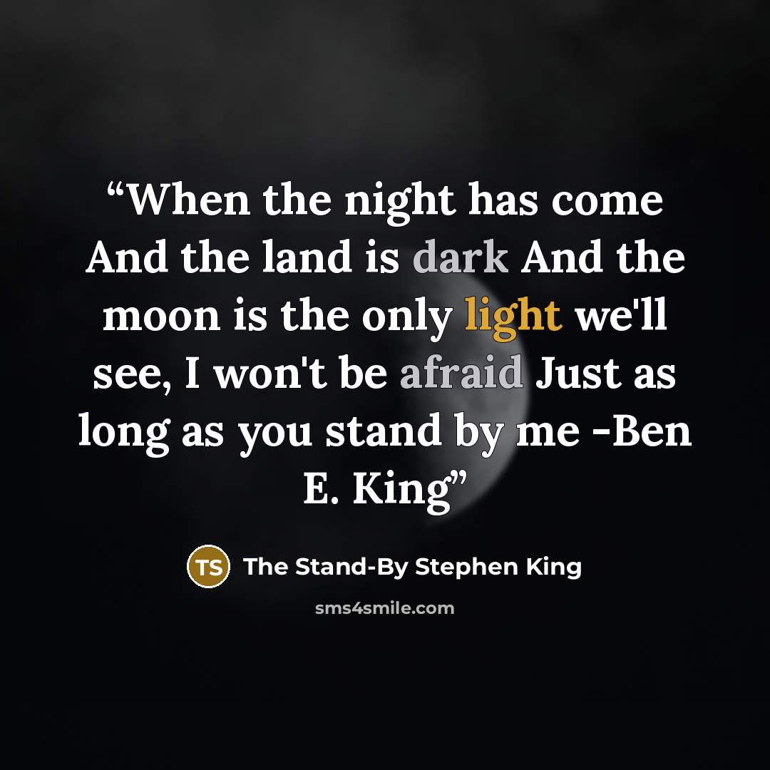 “When the night has come And the land is dark And the moon is the only light we'll see, I won't be afraid Just as long as you stand by me -Ben E. King” quote by The Stand-By Stephen King
