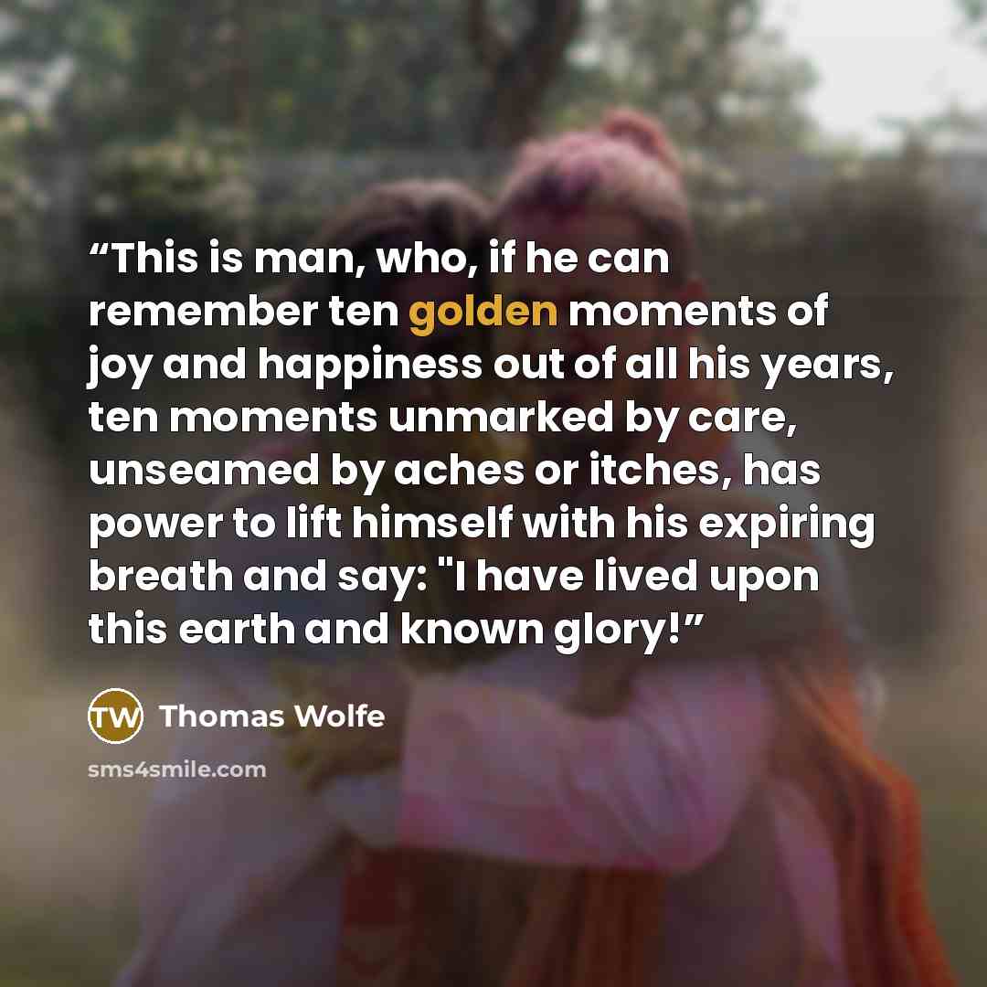 “This is man, who, if he can remember ten golden moments of joy and happiness out of all his years, ten moments unmarked by care, unseamed by aches or itches, has power to lift himself with his expiring breath and say: "I have lived upon this earth and known glory!” quote by Thomas Wolfe