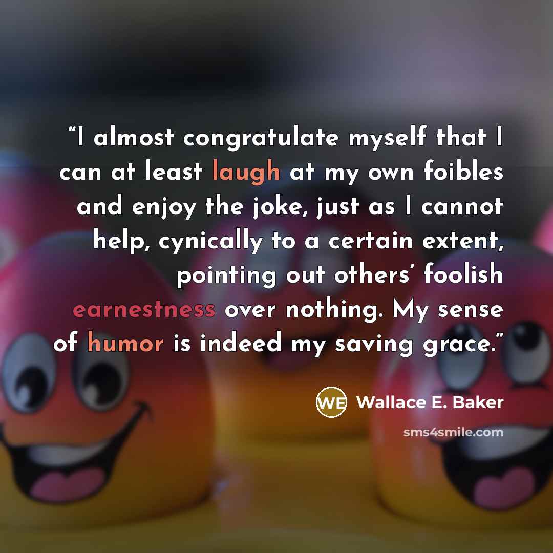 “I almost congratulate myself that I can at least laugh at my own foibles and enjoy the joke, just as I cannot help, cynically to a certain extent, pointing out others’ foolish earnestness over nothing. My sense of humor is indeed my saving grace.” quote by Wallace E. Baker