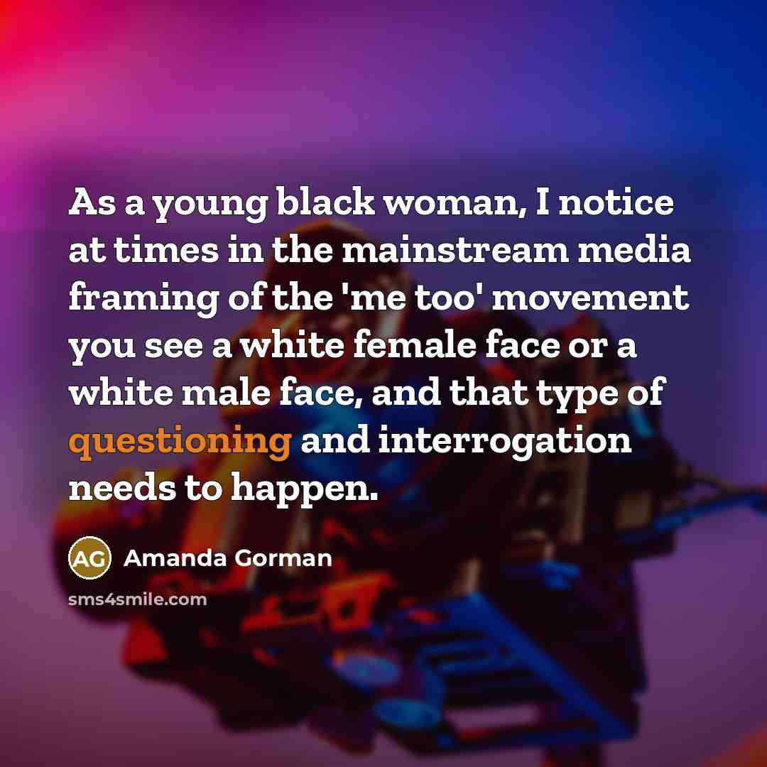 “As a young black woman, I notice at times in the mainstream media framing of the 'me too' movement you see a white female face or a white male face, and that type of questioning and interrogation needs to happen.” quote by Amanda Gorman