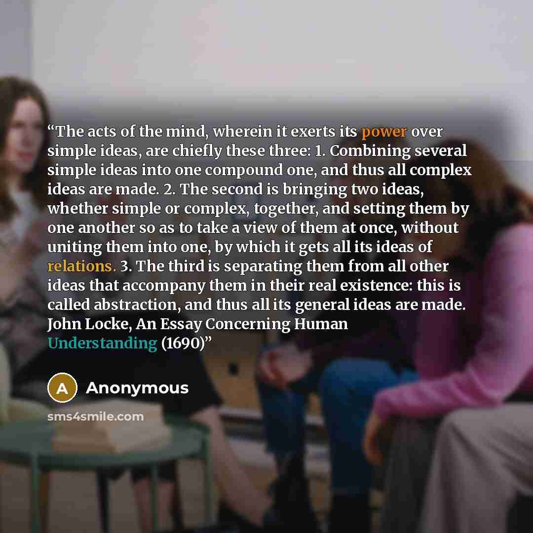 “The acts of the mind, wherein it exerts its power over simple ideas, are chiefly these three: 1. Combining several simple ideas into one compound one, and thus all complex ideas are made. 2. The second is bringing two ideas, whether simple or complex, together, and setting them by one another so…” quote by Anonymous