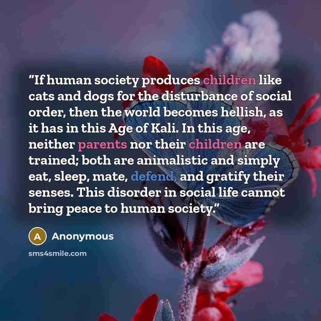 “If human society produces children like cats and dogs for the disturbance of social order, then the world becomes hellish, as it has in this Age of Kali. In this age, neither parents nor their children are trained; both are animalistic and simply eat, sleep, mate, defend, and gratify their senses…” quote by Anonymous