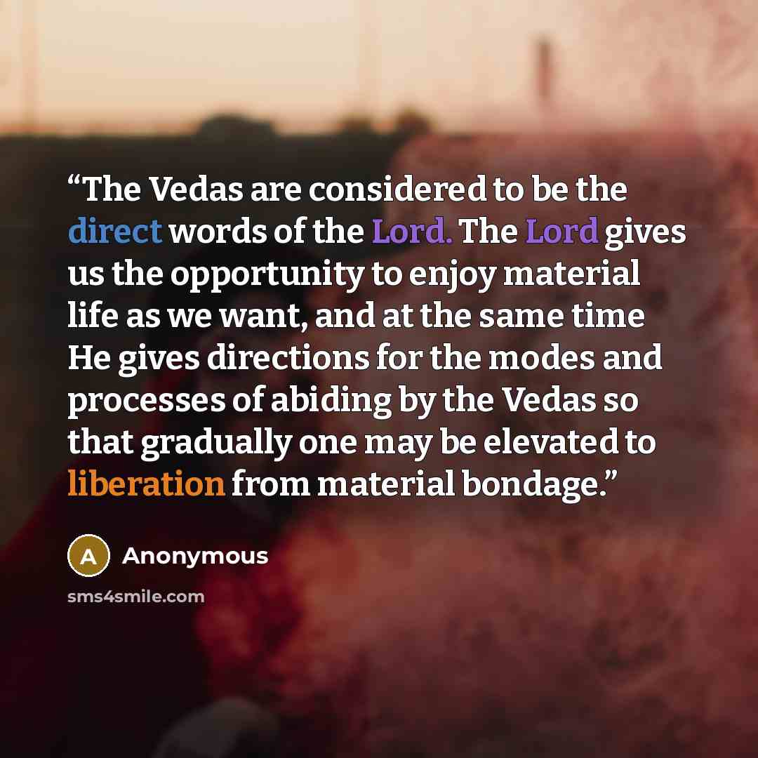 “The Vedas are considered to be the direct words of the Lord. The Lord gives us the opportunity to enjoy material life as we want, and at the same time He gives directions for the modes and processes of abiding by the Vedas so that gradually one may be elevated to liberation from material bondage.” quote by Anonymous