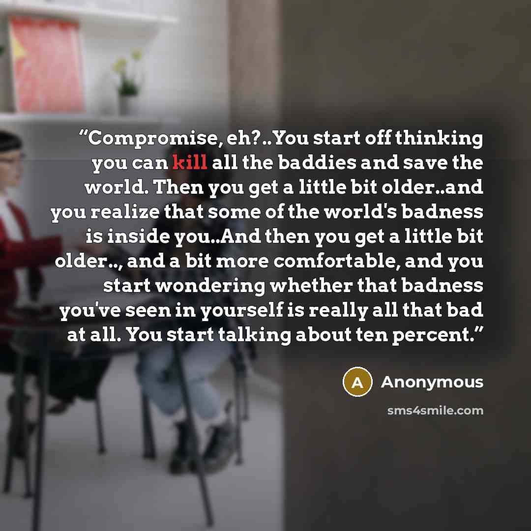 “Compromise, eh?..You start off thinking you can kill all the baddies and save the world. Then you get a little bit older..and you realize that some of the world's badness is inside you..And then you get a little bit older.., and a bit more comfortable, and you start wondering whether that badness…” quote by Anonymous